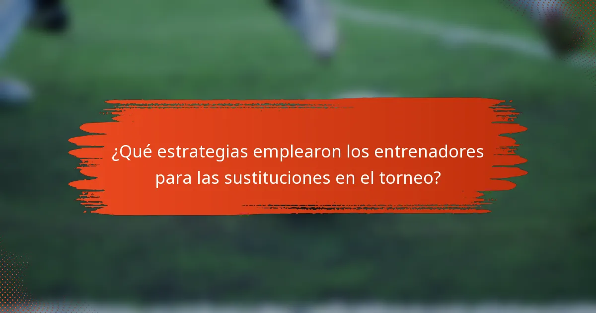 ¿Qué estrategias emplearon los entrenadores para las sustituciones en el torneo?